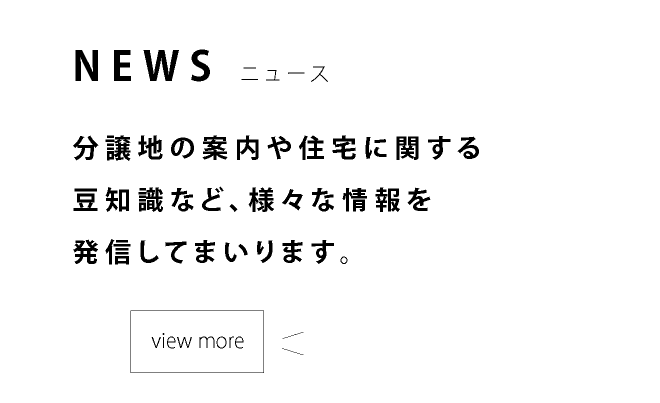 NEWS ニュース 分譲地の案内や住宅に関する豆知識など、様々な情報を発信してまいります。